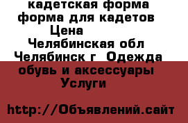 кадетская форма, форма для кадетов › Цена ­ 8 000 - Челябинская обл., Челябинск г. Одежда, обувь и аксессуары » Услуги   